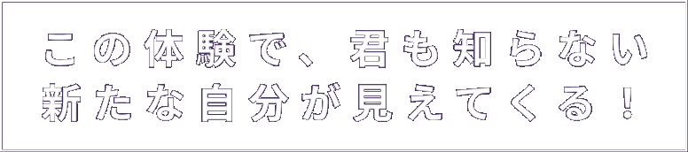 この体験で、君も知らない新たな自分が見えてくる！